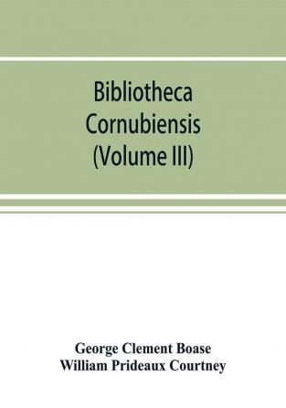 Bibliotheca cornubiensis. A catalogue of the writings both manuscript and printed of Cornishmen and of works relating to the county of Cornwall with biographical memoranda and copious literary references (Volume III)