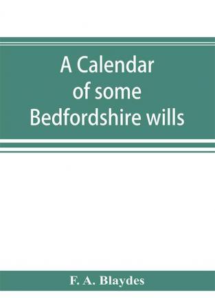 A calendar of some Bedfordshire wills collected from various sources relating chiefly to the gentry and clergy of the County of Bedford; with references showing where printed abstracts of many of the same are to be found