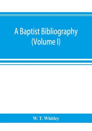 A Baptist bibliography; being a register of the chief materials for Baptist history whether in manuscript or in print preserved in Great Britain Ireland and the colonies (Volume I)