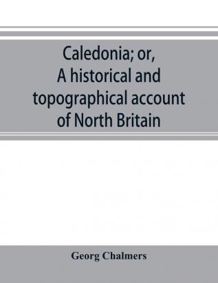 Caledonia; or A historical and topographical account of North Britain from the most ancient to the present times.