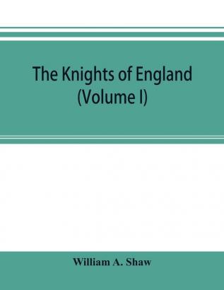 The knights of England; a complete record from the earliest time to the present day of the knights of all the orders of chivalry in England Scotland and Ireland and of knights bachelors (Volume I)