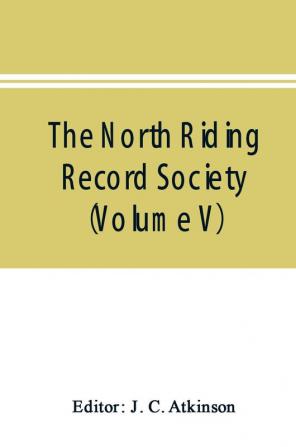 The North Riding Record Society for the Publication of Original Documents relating to the North Riding of the County of York (Volume V) Quarter sessions records