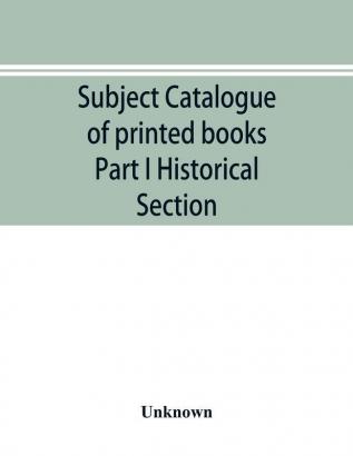 Subject catalogue of printed books Part I Historical Section