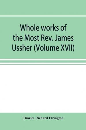 Whole works of the Most Rev. James Ussher; lord archbishop of Armagh and Primate of all Ireland now for the first time collected with a life of the author and an account of his writings (Volume XVII)