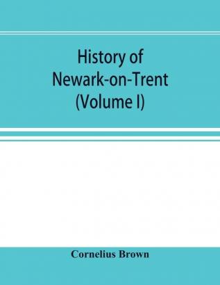 History of Newark-on-Trent; being the life story of an ancient town (Volume I)