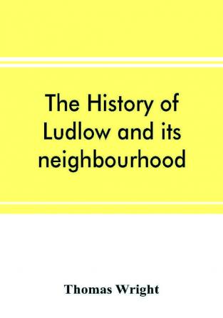 The history of Ludlow and its neighbourhood; forming a popular sketch of the history of the Welsh border