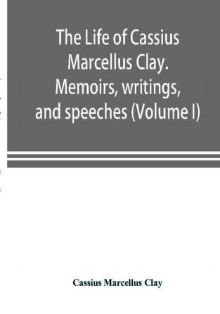 The life of Cassius Marcellus Clay. Memoirs writings and speeches showing his conduct in the overthrow of American slavery the salvation of the Union and the restoration of the autonomy of the states (Volume I)