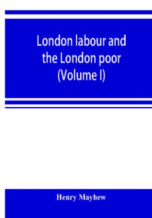 London labour and the London poor; a cyclopaedia of the condition and earnings of those that will work those that cannot work and those that will not work (Volume I)