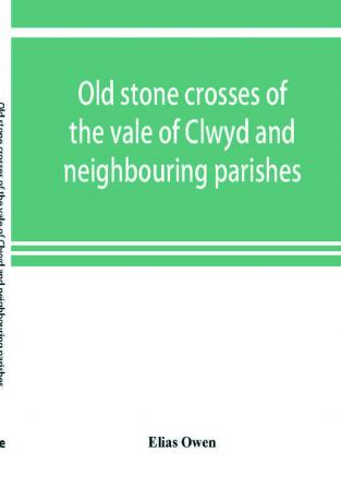 Old stone crosses of the vale of Clwyd and neighbouring parishes together with some account of the ancient manners and customs and legendary lore connected with the parishes