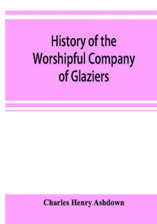 History of the Worshipful Company of Glaziers of the City of London otherwise the Company of Glaziers and Printers of Glass