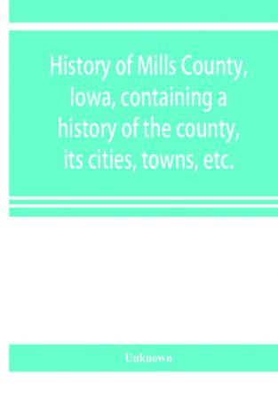 History of Mills County Iowa containing a history of the county its cities towns etc. a biographical directory of many of its leading citizens war record of its volunteers in the late rebellion general and local statistics Portraits of early settl