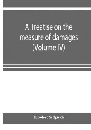 A treatise on the measure of damages or An inquiry into the principles which govern the amount of pecuniary compensation awarded by courts of justice (Volume IV)