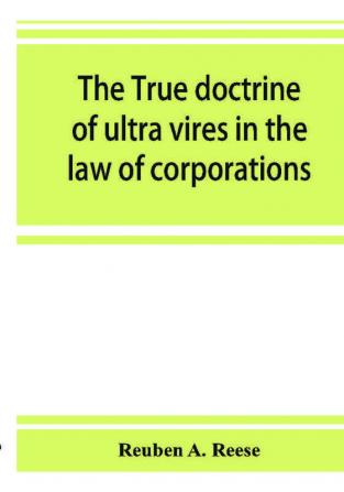 The true doctrine of ultra vires in the law of corporations; being a concise presentation of the doctrine in its application to the powers and liabilities of private and municipal corporations