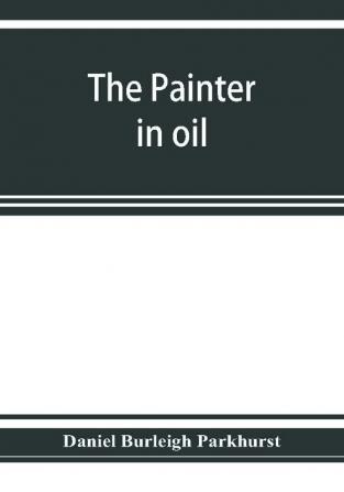 The painter in oil; a complete treatise on the principles and technique necessary to the painting of pictures in oil colors