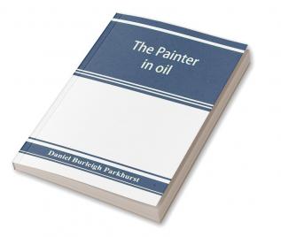 The painter in oil; a complete treatise on the principles and technique necessary to the painting of pictures in oil colors