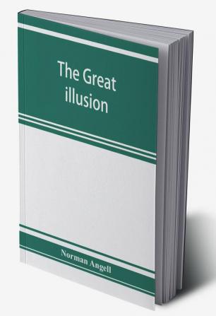 The great illusion; A Study of the Relation of Military Power to National Advantage