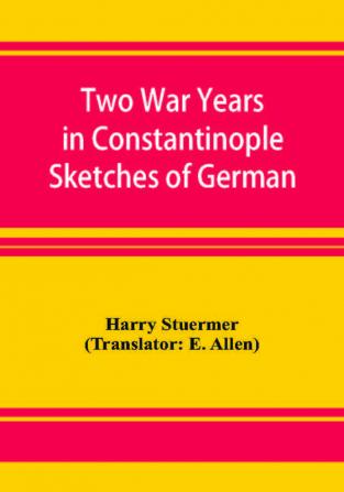 Two War Years in Constantinople Sketches of German and Young Turkish Ethics and Politics