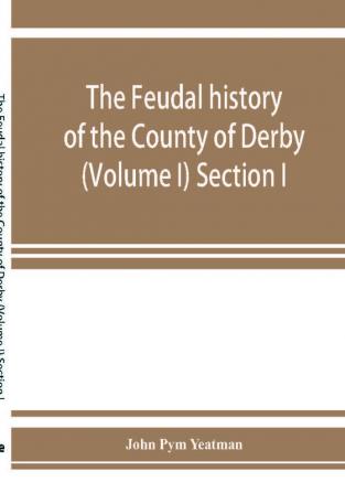 The feudal history of the County of Derby; (chiefly during the 11th 12th and 13th centuries) (Volume I) Section I.