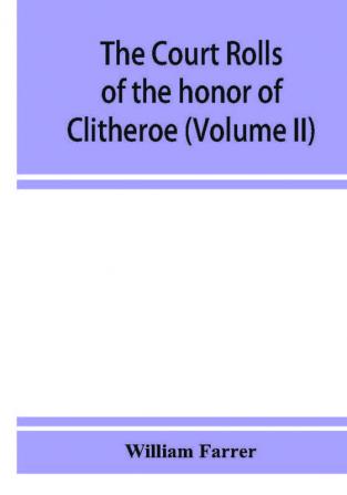 The court rolls of the honor of Clitheroe in the county of Lancaster (Volume II)