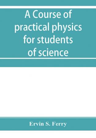 A course of practical physics for students of science and engineering Part I- Fundamental Measurements and Properties of Matter Part II- Heat