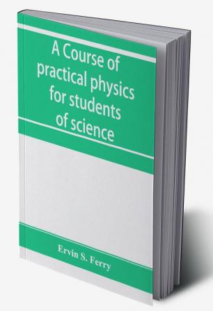 A course of practical physics for students of science and engineering Part I- Fundamental Measurements and Properties of Matter Part II- Heat