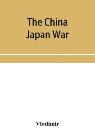 The China Japan War; Compiled from Japanese Chinese and Foreign Sources