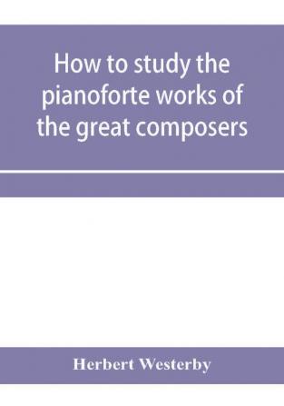 How to study the pianoforte works of the great composers