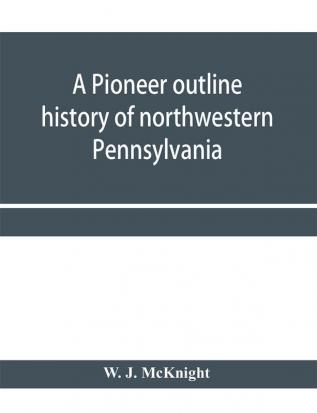 A pioneer outline history of northwestern Pennsylvania; Embracing the counties of Tioga Potter McKean Warren Crawford Venango Forest Clarion Elk Jefferson Cameron Butler Lawrence and Mercer also A Pioneer sketch of the cities o