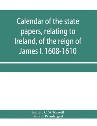 Calendar of the state papers relating to Ireland of the reign of James I. 1608-1610. Preserved in Her Majesty's Public Record Office and elsewhere