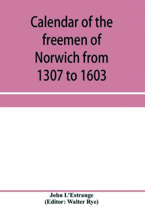 Calendar of the freemen of Norwich from 1307 to 1603 (Edward II to Elizabeth inclusive.)