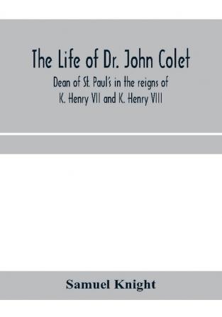 The life of Dr. John Colet dean of St. Paul's in the reigns of K. Henry VII and K. Henry VIII and founder of St. Paul's school