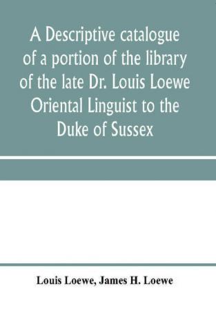 A descriptive catalogue of a portion of the library of the late Dr. Louis Loewe Oriental Linguist to the Duke of Sussex Examiner for oriental Languages to the royal College of Preceptors Foreign Secretary to Sir Moses Monteriore Bart. and Principal of