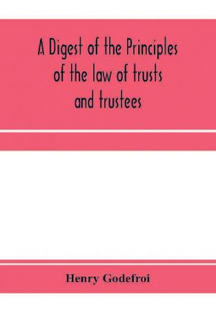 A digest of the principles of the law of trusts and trustees