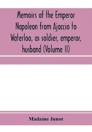 Memoirs of the Emperor Napoleon from Ajaccio to Waterloo as soldier emperor husband (Volume II)