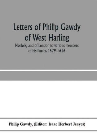 Letters of Philip Gawdy of West Harling Norfolk and of London to various members of his family 1579-1616