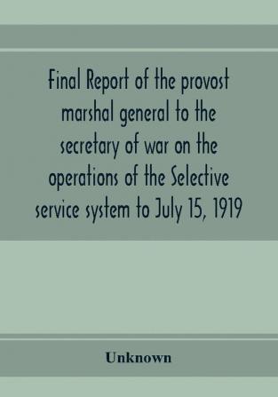 Final report of the provost marshal general to the secretary of war on the operations of the Selective service system to July 15 1919