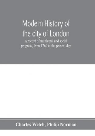 Modern history of the city of London; a record of municipal and social progress from 1760 to the present day