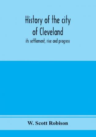 History of the city of Cleveland; its settlement rise and progress