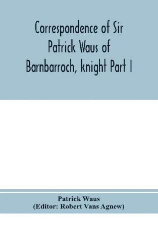 Correspondence of Sir Patrick Waus of Barnbarroch knight; parson of Wigtown; first almoner to the queen; senator of the College of Justice; lord of council and ambassador to Denmark Part I (1540-1584)