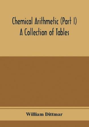 Chemical arithmetic (Part I) A Collection of Tables Mathematical Chemical and Physical for the use of Chemists and others.