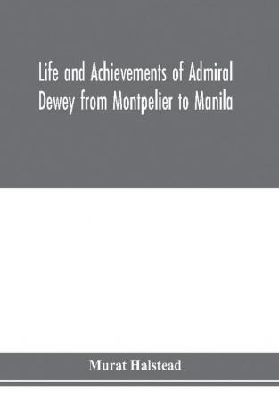 Life and achievements of Admiral Dewey from Montpelier to Manila; The Brilliant Cadet- The Heroic Lieutenant-The Capable Captain the Conquering Commodore The Famous Admiral one of the Stars in the Class at Annapolis Distinguished in Treme