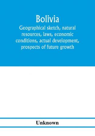 Bolivia. Geographical sketch natural resources laws economic conditions actual development prospects of future growth