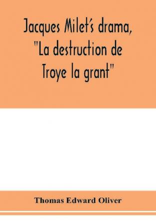 Jacques Milet's drama La destruction de Troye la grant; its principal source; its dramatic structure