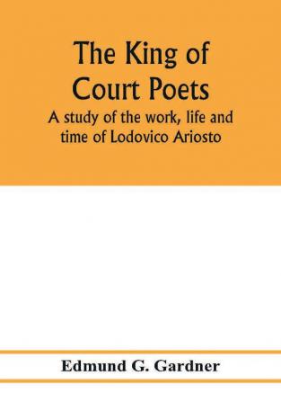 The king of court poets; a study of the work life and time of Lodovico Ariosto