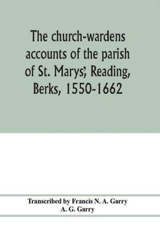 The church-wardens ?accounts of the parish of St. Marys? Reading Berks 1550-1662