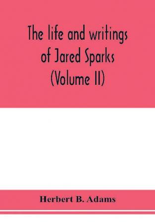 The life and writings of Jared Sparks comprising selections from his journals and correspondence (Volume II)