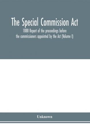 The Special Commission Act 1888 Report of the proceedings before the commissioners appointed by the Act (Volume I)