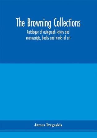 The Browning collections : catalogue of autograph letters and manuscripts books and works of art formerly the property of the late R. W. Barrett Browning Esq. Including many relics of his parents