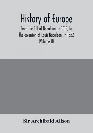 History of Europe from the fall of Napoleon in 1815 to the accession of Louis Napoleon in 1852 (Volume II)