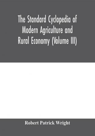 The standard cyclopedia of modern agriculture and rural economy by the most distinguished authorities and specialists under the editorship of Professor R. Patrick Wright (Volume III)